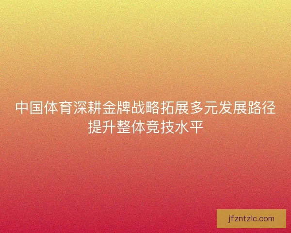 中国体育深耕金牌战略拓展多元发展路径提升整体竞技水平