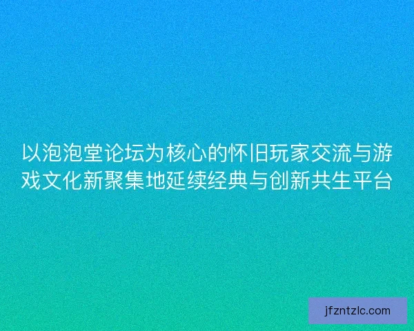 以泡泡堂论坛为核心的怀旧玩家交流与游戏文化新聚集地延续经典与创新共生平台