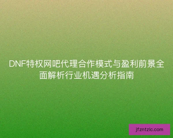DNF特权网吧代理合作模式与盈利前景全面解析行业机遇分析指南
