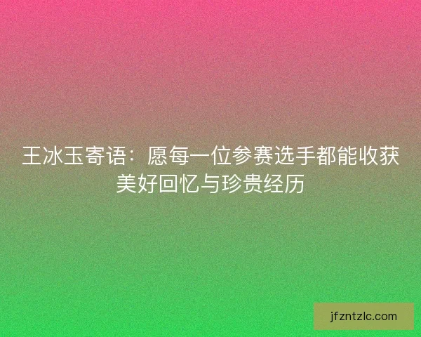 王冰玉寄语：愿每一位参赛选手都能收获美好回忆与珍贵经历