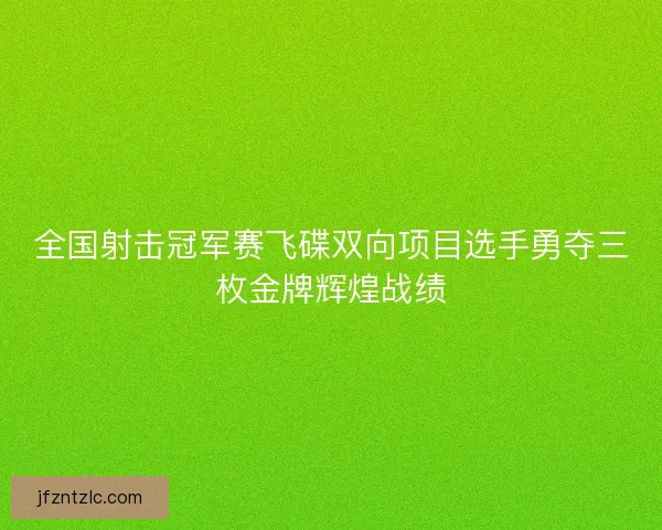 全国射击冠军赛飞碟双向项目选手勇夺三枚金牌辉煌战绩